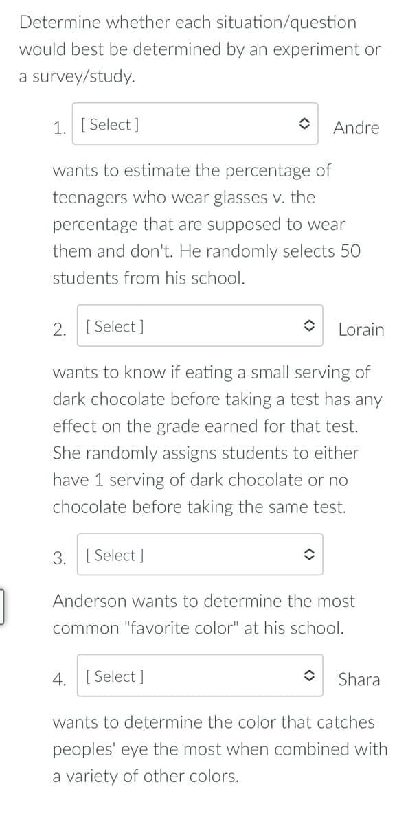 Determine whether each situation/question
would best be determined by an experiment or
a survey/study.
1. [ Select ]
Andre
wants to estimate the percentage of
teenagers who wear glasses v. the
percentage that are supposed to wear
them and don't. He randomly selects 50
students from his school.
2. [ Select ]
Lorain
wants to know if eating a small serving of
dark chocolate before taking a test has any
effect on the grade earned for that test.
She randomly assigns students to either
have 1 serving of dark chocolate or no
chocolate before taking the same test.
3. [ Select ]
Ar
erson wants to de
the most
common "favorite color" at his school.
4. [ Select ]
Shara
wants to determine the color that catches
peoples' eye the most when combined with
a variety of other colors.
