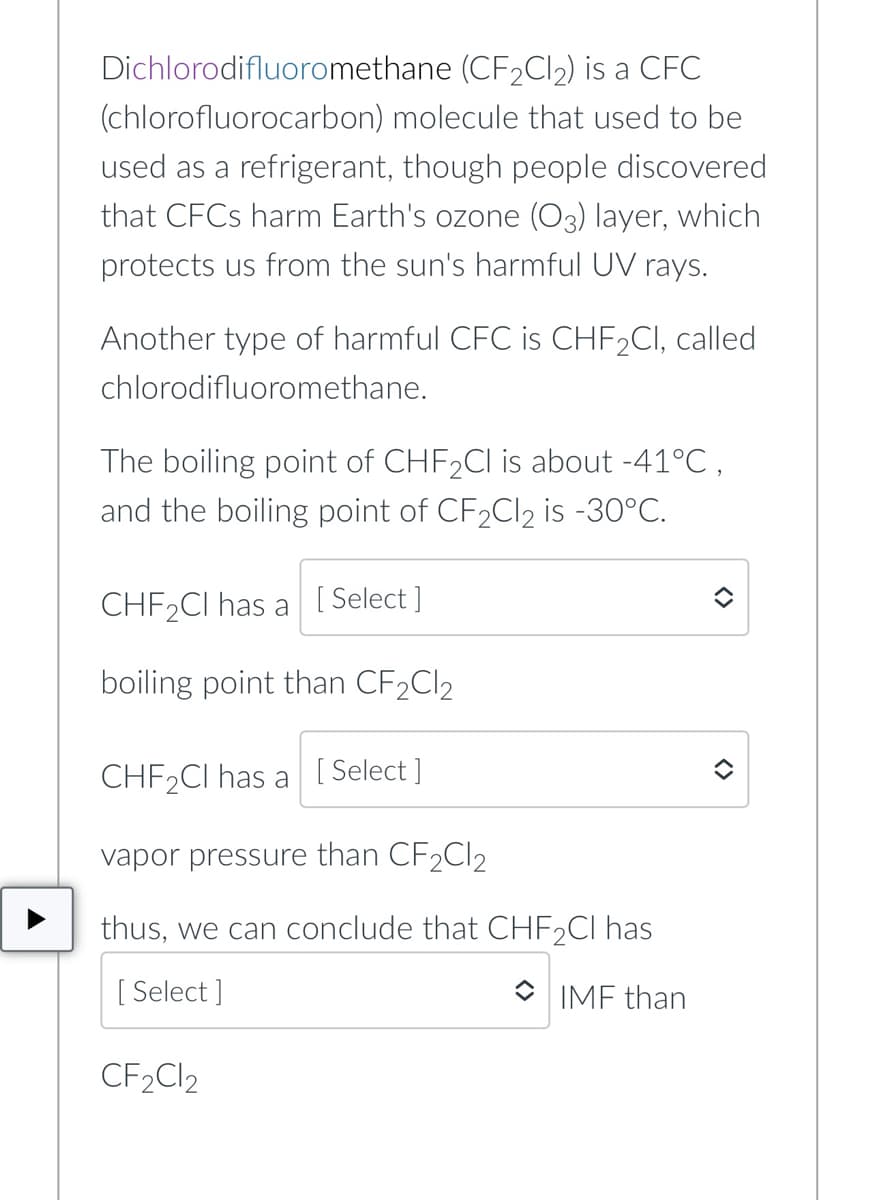 Dichlorodifluoromethane (CF2CI2) is a CFC
(chlorofluorocarbon) molecule that used to be
used as a refrigerant, though people discovered
that CFCS harm Earth's ozone (O3) layer, which
protects us from the sun's harmful UV rays.
Another type of harmful CFC is CHF2CI, called
chlorodifluoromethane.
The boiling point of CHF2CI is about -41°C,
and the boiling point of CF2C12 is -30°C.
CHF2CI has a
[ Select ]
boiling point than CF2CI2
CHF2CI has a [ Select ]
vapor pressure than CF2CI2
thus, we can conclude that CHF2CI has
[ Select ]
O IMF than
CF2C12
<>
<>
