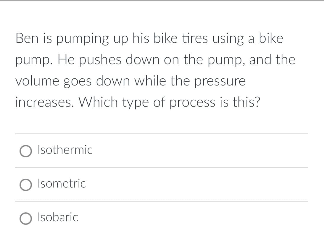 Ben is pumping up his bike tires using a bike
pump. He pushes down on the pump, and the
volume goes down while the pressure
increases. Which type of process is this?
O Isothermic
O Isometric
O Isobaric
