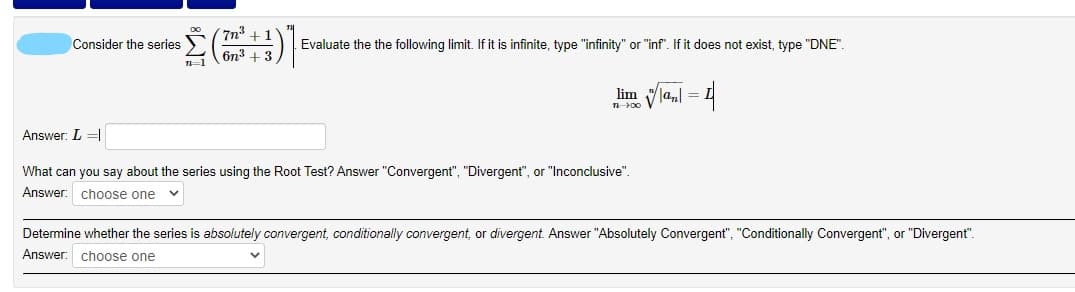 7n
Consider the series
Evaluate the the following limit. If it is infinite, type "infinity" or "inf". If it does not exist, type "DNE".
6n + 3,
la, = L
lim
Answer: L =|
What can you say about the series using the Root Test? Answer "Convergent", "Divergent", or "Inconclusive".
Answer: choose one
Determine whether the series is absolutely convergent, conditionally convergent, or divergent. Answer "Absolutely Convergent", "Conditionally Convergent", or "Divergent".
Answer: choose one
