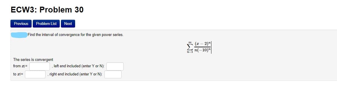 ECW3: Problem 30
Previous
Problem List
Next
Find the interval of convergence for the given power series.
2)"|
n1 n(-10)"
The series is convergent
from 2 =
left end included (enter Y or N):
to xl=
right end included (enter Y or N):
