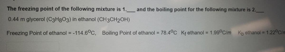 The freezing point of the following mixture is 1. and the boiling point for the following mixture is 2.
0.44 m glycerol (C3H8O3) in ethanol (CH3CH2OH)
Freezing Point of ethanol = -114.6°C, Boiling Point of ethanol = 78.4°c Kfethanol = 1.99°C/m Kp ethanol = 1.22°C/n
%3D
%3D
%3D
