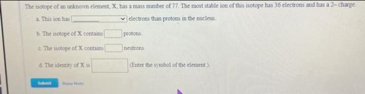 The isotope of an unknown element, X, has a mass number of 77, The most stable ion of this isotope has 36 electrons and has a 2- charge
a This ion has
v electrons than protons in the nucleus.
b. The isotope of X contains
protons
c. The isotope of X contains
neutrons
d. The identity of X is
(Enter the symbol of the element).
Subit
Show Hints
