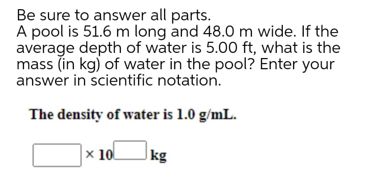 Be sure to answer all parts.
A pool is 51.6 m long and 48.0 m wide. If the
average depth of water is 5.00 ft, what is the
mass (in kg) of water in the pool? Enter your
answer in scientific notation.
The density of water is 1.0 g/mL.
x 100
kg
