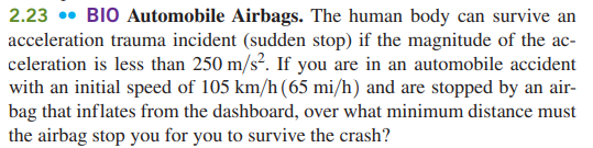 2.23 • BIO Automobile Airbags. The human body can survive an
acceleration trauma incident (sudden stop) if the magnitude of the ac-
celeration is less than 250 m/s?. If you are in an automobile accident
with an initial speed of 105 km/h(65 mi/h) and are stopped by an air-
bag that inflates from the dashboard, over what minimum distance must
the airbag stop you for you to survive the crash?
