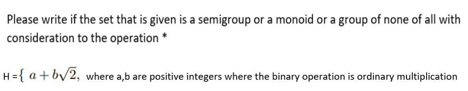 Please write if the set that is given is a semigroup or a monoid or a group of none of all with
consideration to the operation *
H ={ a +by2, where a,b are positive integers where the binary operation is ordinary multiplication

