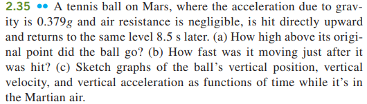 2.35 •• A tennis ball on Mars, where the acceleration due to grav-
ity is 0.379g and air resistance is negligible, is hit directly upward
and returns to the same level 8.5 s later. (a) How high above its origi-
nal point did the ball go? (b) How fast was it moving just after it
was hit? (c) Sketch graphs of the ball's vertical position, vertical
velocity, and vertical acceleration as functions of time while it's in
the Martian air.
