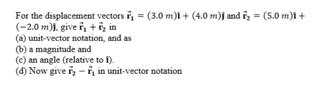 For the displacement vectors i, = (3.0 m)î + (4.0 m)ĵ and i, = (5.0 m)î +
(-2.0 m)j, give ř, +i, in
(a) unit-vector notation, and as
(b) a magnitude and
(c) an angle (relative to î).
(d) Now give i, - i, in unit-vector notation
