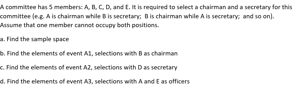 A committee has 5 members: A, B, C, D, and E. It is required to select a chairman and a secretary for this
committee (e.g. A is chairman while B is secretary; B is chairman while A is secretary; and so on).
Assume that one member cannot occupy both positions.
a. Find the sample space
b. Find the elements of event A1, selections with B as chairman
c. Find the elements of event A2, selections with D as secretary
d. Find the elements of event A3, selections with A and E as officers
