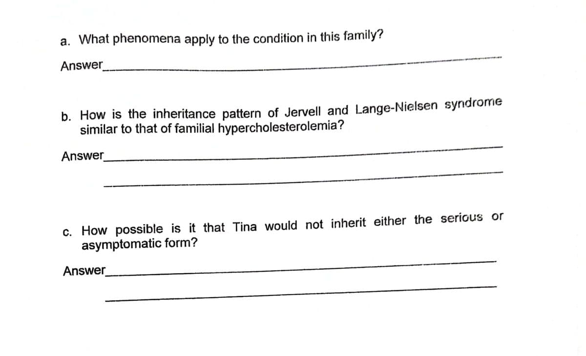 a. What phenomena apply to the condition in this family?
Answer
b. How is the inheritance pattern of Jervell and Lange-Nielsen syndrome
similar to that of familial hypercholesterolemia?
Answer
c. How possible is it that Tina would not inherit either the serious or
asymptomatic form?
Answer
