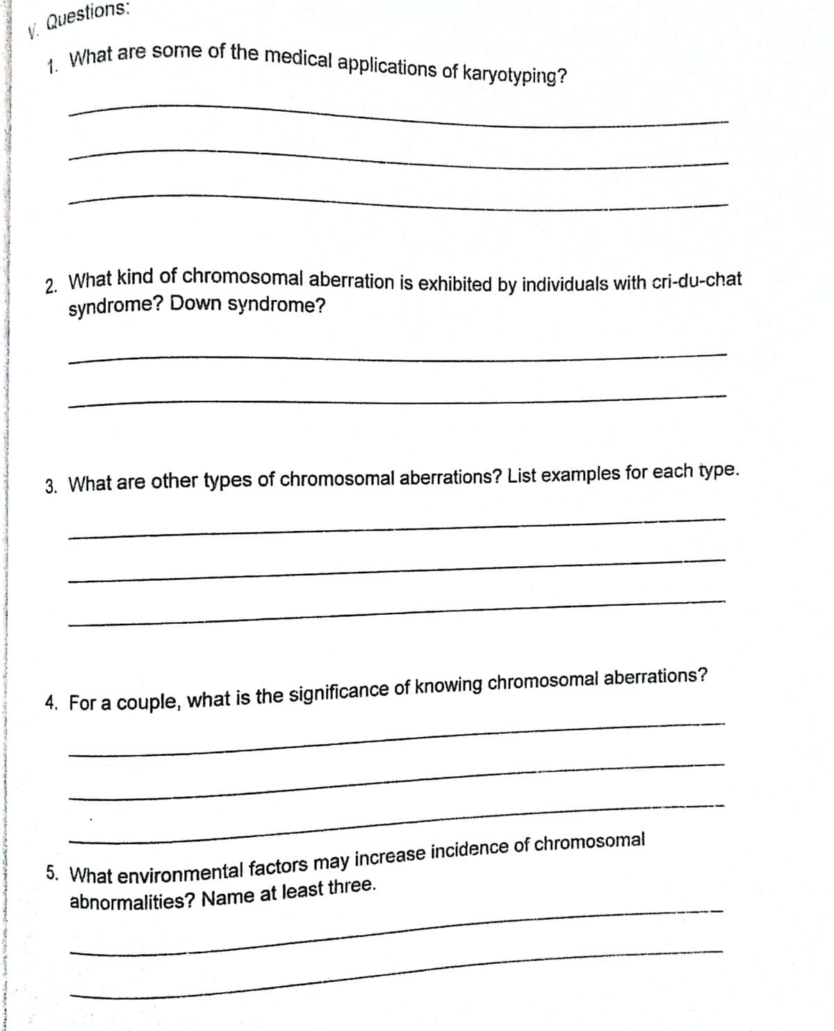 V. Questions:
1. What are some of the medical applications of karyotyping?
2 What kind of chromosomal aberration is exhibited by individuals with cri-du-chat
syndrome? Down syndrome?
3. What are other types of chromosomal aberrations? List examples for each type.
4. For a couple, what is the significance of knowing chromosomal aberrations?
*. What environmental factors may increase incidence of chromosomal
abnormalities? Name at least three.
