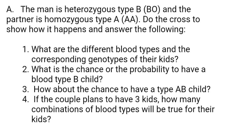 A. The man is heterozygous type B (BO) and the
partner is homozygous type A (AA). Do the cross to
show how it happens and answer the following:
1. What are the different blood types and the
corresponding genotypes of their kids?
2. What is the chance or the probability to have a
blood type B child?
3. How about the chance to have a type AB child?
4. If the couple plans to have 3 kids, how many
combinations of blood types will be true for their
kids?
