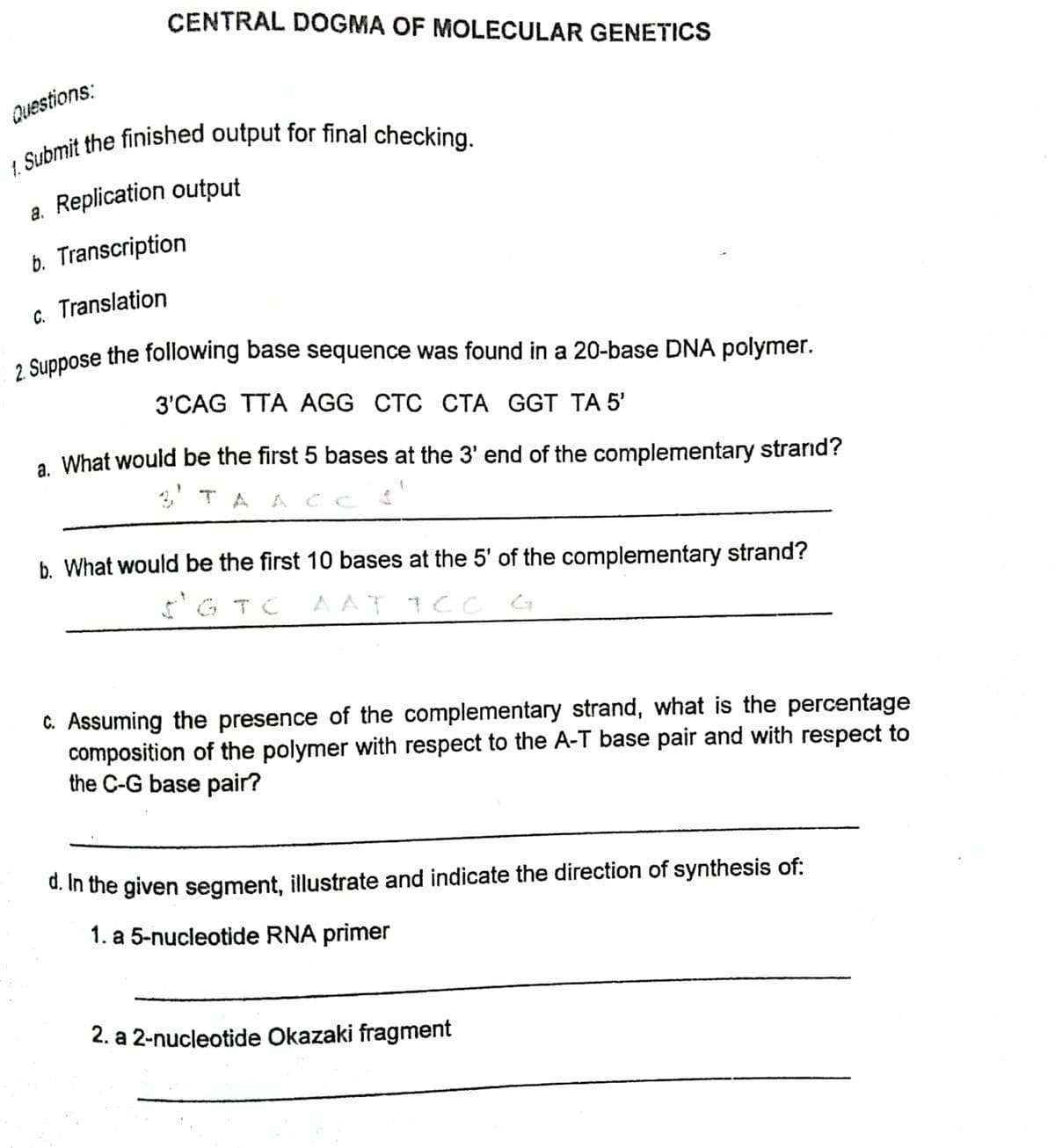 2 Suppose the following base sequence was found in a 20-base DNA polymer.
CENTRAL DOGMA OF MOLECULAR GENETICS
Questions:
a. Replication output
а.
b. Transcription
c. Translation
2 Suppose the following base sequence was found in a 20-base DNA polymer.
3'CAG TTA AGG CTC СТА GGT TА 5'
a What would be the first 5 bases at the 3' end of the complementary strarid?
3' TA A CC
b. What would be the first 10 bases at the 5' of the complementary strand?
I'G TC AAT 1CC G
C. Assuming the presence of the complementary strand, what is the percentage
composition of the polymer with respect to the A-T base pair and with respect to
the C-G base pair?
d. In the given segment, illustrate and indicate the direction of synthesis of:
1. a 5-nucleotide RNA primer
2. a 2-nucleotide Okazaki fragment
