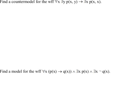 Find a countermodel for the wff Vx 3y p(x, y) → 3x p(x, x).
Find a model for the wff Vx (p(x) → q(x)) ^ 3x p(x) ^ 3x ¬ q(x).

