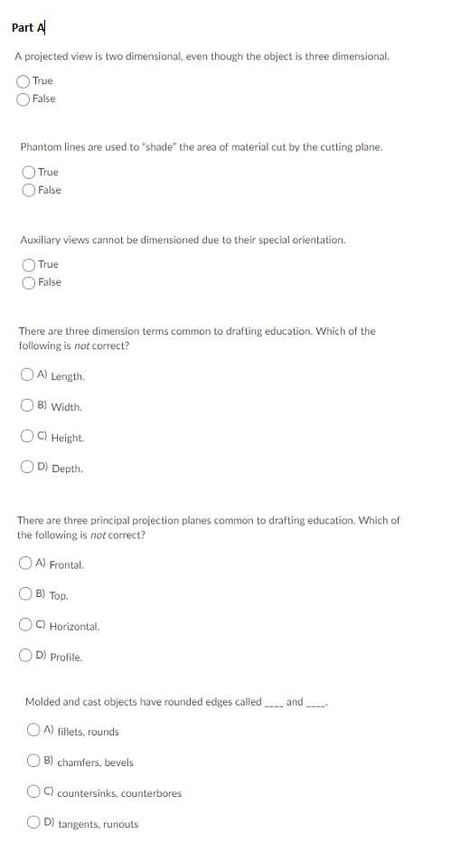 Part A
A projected view is two dimensional, even though the object is three dimensional.
True
False
Phantom lines are used to "shade" the area of material cut by the cutting plane.
True
False
Auxiliary views cannot be dimensioned due to their special orientation.
True
False
There are three dimension terms common to drafting education. Which of the
following is not correct?
OA) Length.
B) Width.
OCHeight
D) Depth.
There are three principal projection planes common to drafting education. Which of
the following is not correct?
A) Frontal.
B) Top
C) Horizontal.
D) Profile
and
Molded and cast objects have rounded edges called
OA) fillets, rounds
B) chamfers, bevels
C) countersinks, counterbores
OD) tangents, runouts
