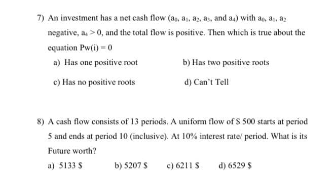 7) An investment has a net cash flow (ao, a1, a2, a3, and a4) with ao, a, az
negative, a, > 0, and the total flow is positive. Then which is true about the
equation Pw(i) = 0
a) Has one positive root
b) Has two positive roots
c) Has no positive roots
d) Can't Tell
8) A cash flow consists of 13 periods. A uniform flow of $ 500 starts at period
5 and ends at period 10 (inclusive). At 10% interest rate/ period. What is its
Future worth?
a) 5133 $
b) 5207 S
c) 6211 $
d) 6529 $
