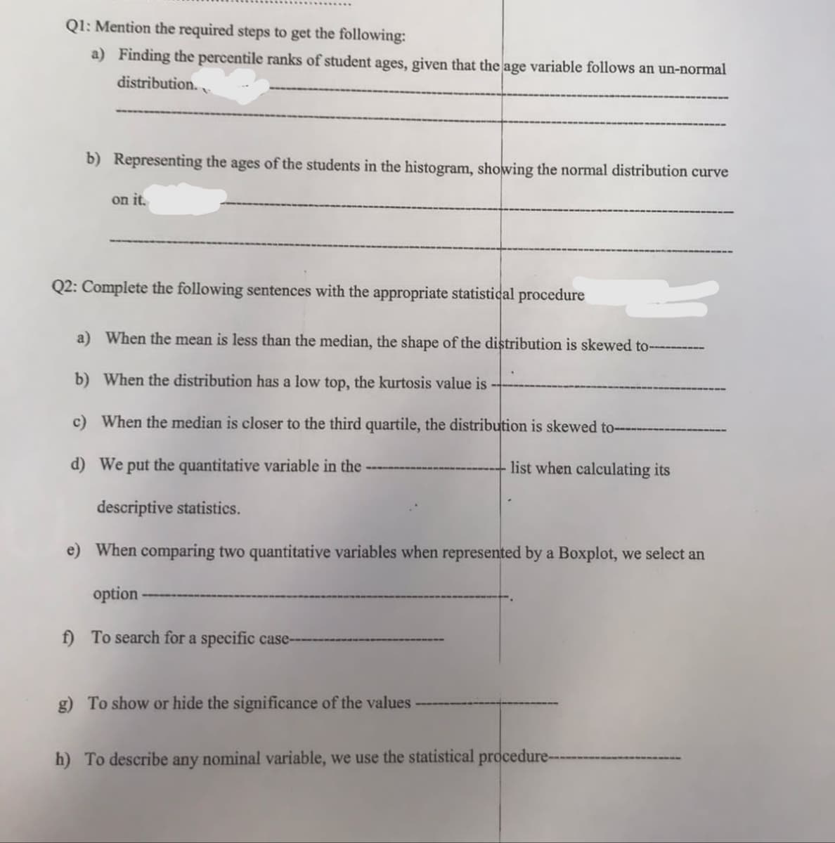 Q1: Mention the required steps to get the following:
a) Finding the percentile ranks of student ages, given that the age variable follows an un-normal
distribution..
b) Representing the ages of the students in the histogram, showing the normal distribution curve
on it.
Q2: Complete the following sentences with the appropriate statistical procedure
a) When the mean is less than the median, the shape of the distribution is skewed to----------
b) When the distribution has a low top, the kurtosis value is ---
c) When the median is closer to the third quartile, the distribution is skewed to-
d) We put the quantitative variable in the
list when calculating its
descriptive statistics.
e) When comparing two quantitative variables when represented by a Boxplot, we select an
option
f) To search for a specific case--
g) To show or hide the significance of the values
h) To describe any nominal variable, we use the statistical procedure--