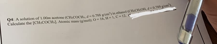 Q4: A solution of 1.00m acetone (CH,COCH3, d= 0.788 g/cm³) in ethanol (CH CH₂OH, d= 0.789 g/cm').
Calculate the [CH3COCH]. Atomic mass (g/mol): O=16, H=1, C-12. (