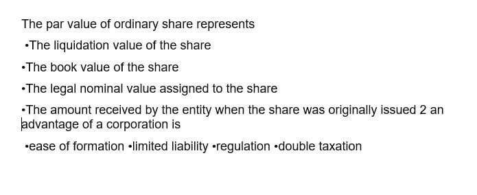 The par value of ordinary share represents
•The liquidation value of the share
•The book value of the share
•The legal nominal value assigned to the share
•The amount received by the entity when the share was originally issued 2 an
advantage of a corporation is
•ease of formation limited liability regulation double taxation