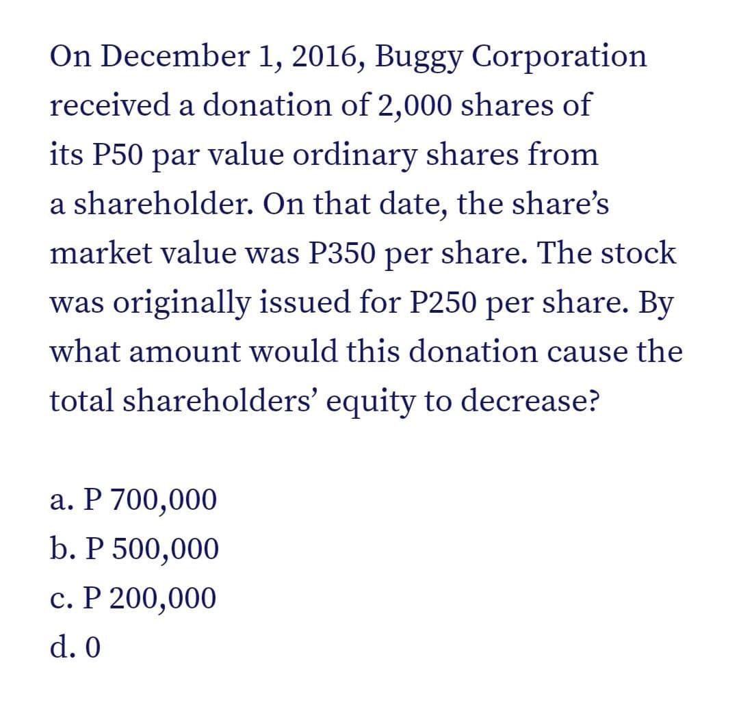 On December 1, 2016, Buggy Corporation
received a donation of 2,000 shares of
its P50 par value ordinary shares from
a shareholder. On that date, the share's
market value was P350 per share. The stock
was originally issued for P250 per share. By
what amount would this donation cause the
total shareholders' equity to decrease?
a. P 700,000
b. P 500,000
c. P 200,000
d. 0