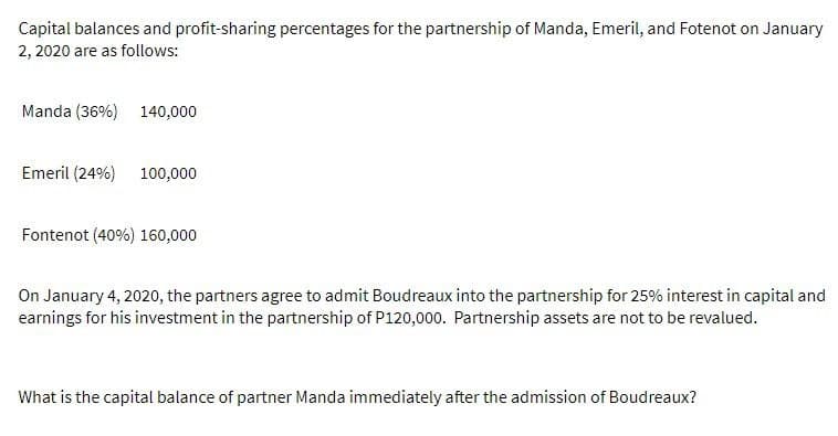 Capital balances and profit-sharing percentages for the partnership of Manda, Emeril, and Fotenot on January
2, 2020 are as follows:
Manda (36%) 140,000
Emeril (24%) 100,000
Fontenot (40%) 160,000
On January 4, 2020, the partners agree to admit Boudreaux into the partnership for 25% interest in capital and
earnings for his investment in the partnership of P120,000. Partnership assets are not to be revalued.
What is the capital balance of partner Manda immediately after the admission of Boudreaux?