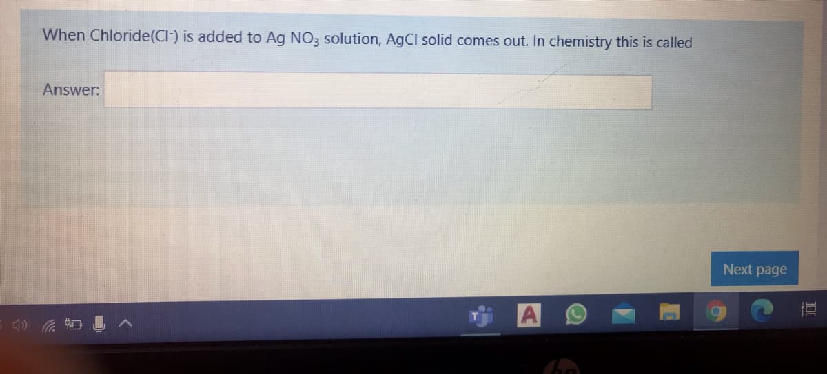 When Chloride(CI-) is added to Ag NO3 solution, AgCl solid comes out. In chemistry this is called
Answer:
Next page
直
