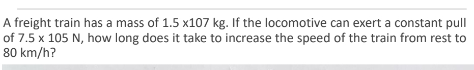 A freight train has a mass of 1.5 x107 kg. If the locomotive can exert a constant pull
of 7.5 x 105 N, how long does it take to increase the speed of the train from rest to
80 km/h?
