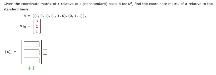 Given the coordinate matrix of x relative to a (nonstandard) basis B for R", find the coordinate matrix of x relative to the
standard basis.
B = {(1, 0, 1), (1, 1, 0), (0, 1, 1)},
[X]B
[X]s
