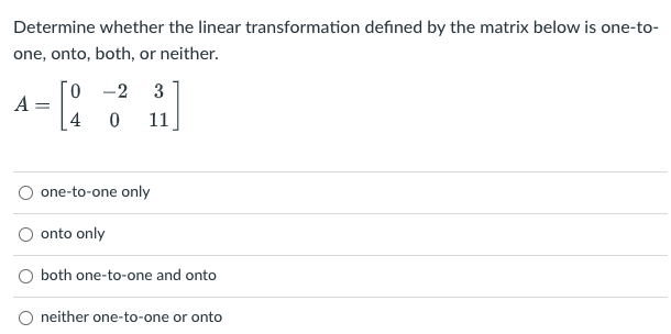 Determine whether the linear transformation defined by the matrix below is one-to-
one, onto, both, or neither.
0 -2
3
A
4
11
one-to-one only
onto only
both one-to-one and onto
O neither one-to-one or onto
