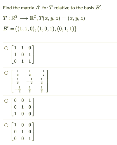 Find the matrix A' for T relative to the basis B'.
T : R² → R², T(x, Y, z) = (x, y, z)
-
B' ={(1, 1, 0), (1, 0, 1), (0, 1, 1)}
O [1 1 0
1 0 1
0 1 1
2
1
1
2
2
1
1
2
O [0 0 1
0 1 0
0 0
O [1 0 0]
0 1 0
0 0
1
