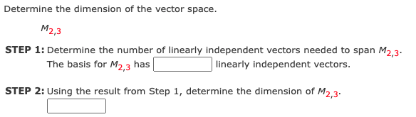 Determine the dimension of the vector space.
M2,3
STEP 1: Determine the number of linearly independent vectors needed to span M2,3-
The basis for M2,3 has
linearly independent vectors.
STEP 2: Using the result from Step 1, determine the dimension of M2.3.
