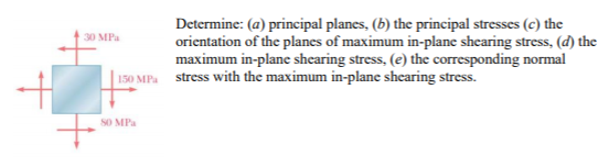 Determine: (a) principal planes, (b) the principal stresses (c) the
orientation of the planes of maximum in-plane shearing stress, (d) the
maximum in-plane shearing stress, (e) the corresponding normal
30 MPa
150 MPa stress with the maximum in-plane shearing stress.
SO MPa
