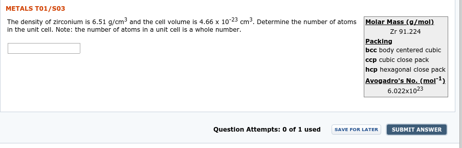 METALS T01/S03
The density of zirconium is 6.51 g/cm3 and the cell volume is 4.66 x 10-23
in the unit cell. Note: the number of atoms in a unit cell is a whole number.
cm³. Determine the number of atoms
Molar Mass (g/mol)
Zr 91.224
Packing
bcc body centered cubic
ccp cubic close pack
hcp hexagonal close pack
Avogadro's No. (mol*1)
6.022x1023
Question Attempts:
0 of 1 used
SUBMIT ANSWER
SAVE FOR LATER

