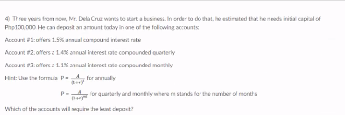 4) Three years from now, Mr. Dela Cruz wants to start a business. In order to do that, he estimated that he needs initial capital of
Php100,000. He can deposit an amount today in one of the following accounts:
Account #1: offers 1.5% annual compound interest rate
Account #2; offers a 1.4% annual interest rate compounded quarterly
Account #3: offers a 1.1% annual interest rate compounded monthly
Hint: Use the formula P=4 for annually
(1+r)
A for quarterly and monthly where m stands for the number of months
(1+r)
Which of the accounts will require the least deposit?
