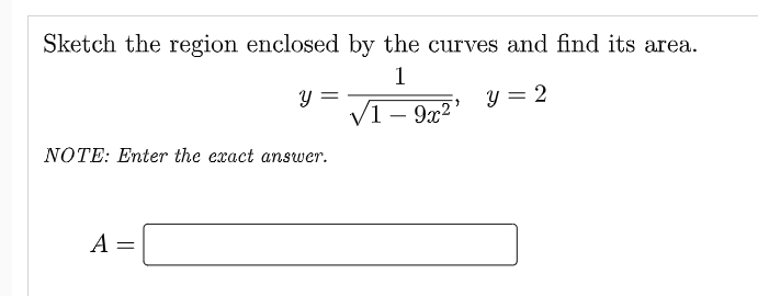 Sketch the region enclosed by the curves and find its area.
1
y =
V1 – 9x2'
y = 2
NOTE: Enter the exact answer.
A =
