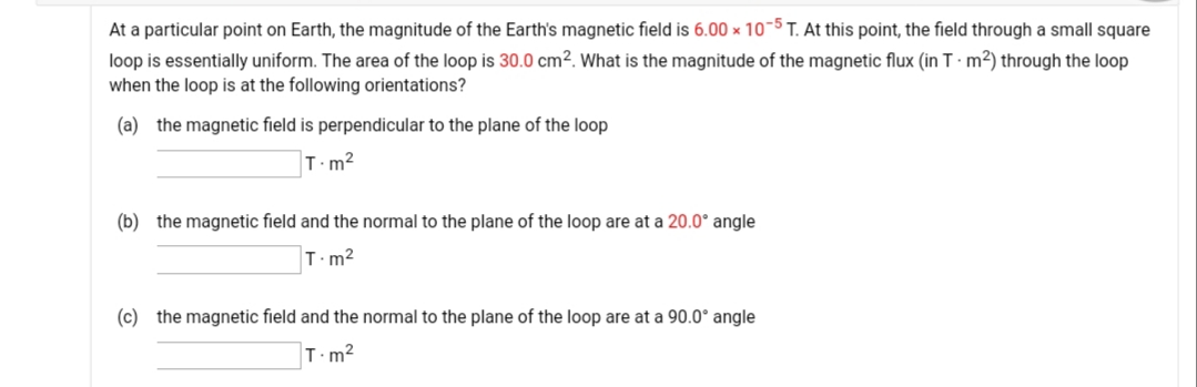 At a particular point on Earth, the magnitude of the Earth's magnetic field is 6.00 × 10-5 T. At this point, the field through a small square
loop is essentially uniform. The area of the loop is 30.0 cm². What is the magnitude of the magnetic flux (in T · m²) through the loop
when the loop is at the following orientations?
(a) the magnetic field is perpendicular to the plane of the loop
T.m2
(b) the magnetic field and the normal to the plane of the loop are at a 20.0° angle
T.m?
(c) the magnetic field and the normal to the plane of the loop are at a 90.0° angle
T.m2
