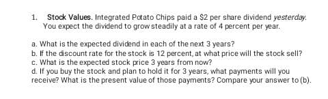 1. Stock Values. Integrated Patato Chips paid a $2 per share dividend yesterday.
You expect the dividend to grow steadily at a rate of 4 percent per year.
a. What is the expected dividend in each of the next 3 years?
b. If the discount rate for the stock is 12 percent, at what price will the stock sell?
c. What is the expected stock price 3 years from now?
d. If you buy the stock and plan to hold it for 3 years, what payments will you
receive? What is the present value of those payments? Compare your answer to (b).
