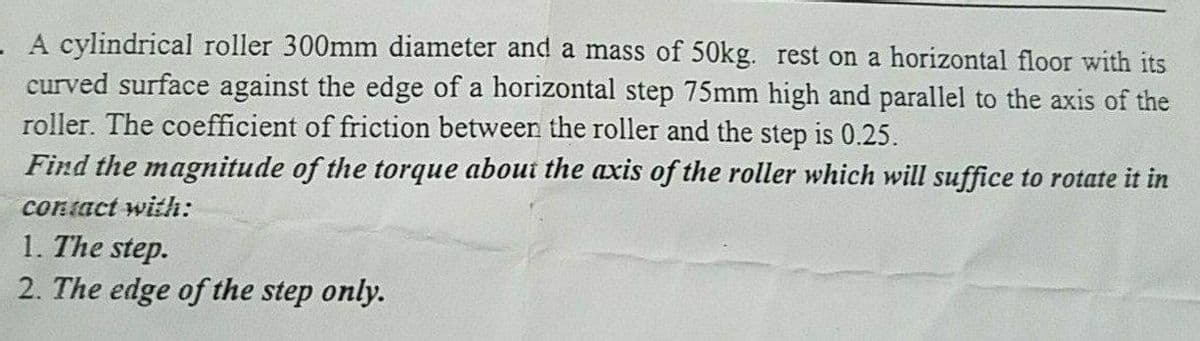 A cylindrical roller 300mm diameter and a mass of 50kg. rest on a horizontal floor with its
curved surface against the edge of a horizontal step 75mm high and parallel to the axis of the
roller. The coefficient of friction between the roller and the step is 0.25.
Find the magnitude of the torque about the axis of the roller which will suffice to rotate it in
contact with:
1. The step.
2. The edge of the step only.