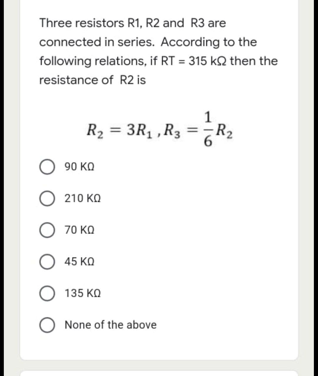 Three resistors R1, R2 and R3 are
connected in series. According to the
following relations, if RT = 315 KQ then the
resistance of R2 is
1
R₂
3R₁, R3
=
90 ΚΩ
Ο 210 ΚΩ
70 ΚΩ
45 ΚΩ
135 ΚΩ
O None of the above
=