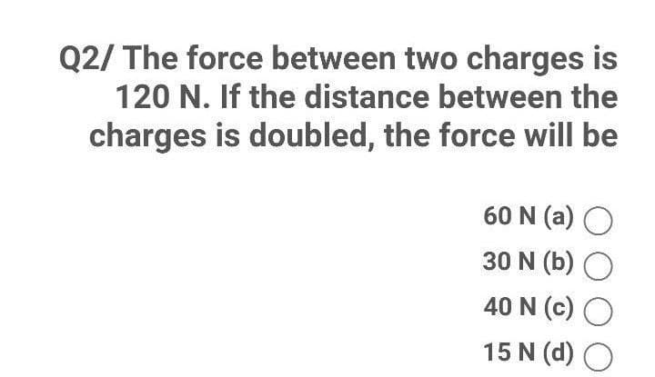 Q2/ The force between two charges is
120 N. If the distance between the
charges is doubled, the force will be
60 N (a) O
30 N (b) O
40 N (c) O
15 N (d) O