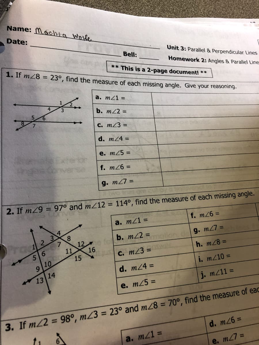 Name: Máchta Wolle
Date:
Bell:
Unit 3: Parallel & Perpendicular Lines
1. If mZ8 = 23°, find the measure of each missing angle. Give your reasoning.
Homework 2: Angles & Parallel Line
** This is a 2-page document! **
а. т21 %3
b. m22 =
C. mZ3 =
d. mZ4 =
e. m25 =
f. m26 =
g. m27 =
2. If mZ9 = 97° and mZ12 = 114°, find the measure of each missing angle.
%3D
a. mZ1 =
f. m26 D
e fe b. m/2 =
g. m27 =
12
11
16
56
h. m28 =
15
C. m23 =
9 10
d. m24 =
i. m/10 =
13 14
j. mz11 =
e. m25 =
%3D
%3D
3. If m2 = 98°, mZ3 = 23° and m28 = 70°, find the measure of eac
d. m26%3=
a. m21 =
e. m27 =
