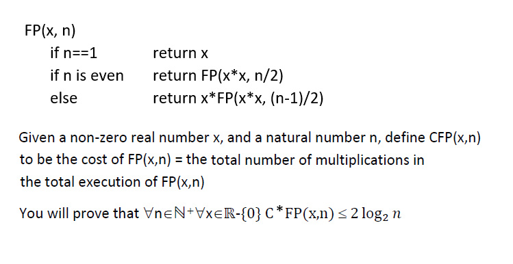 FP(x, n)
if n==1
return x
if n is even
return FP(x*x, n/2)
return x*FP(x*x, (n-1)/2)
else
Given a non-zero real number x, and a natural number n, define CFP(x,n)
to be the cost of FP(x,n) = the total number of multiplications in
the total execution of FP(x,n)
You will prove that VneN+VXER-{0} C *FP(x,n)<2 log, n
