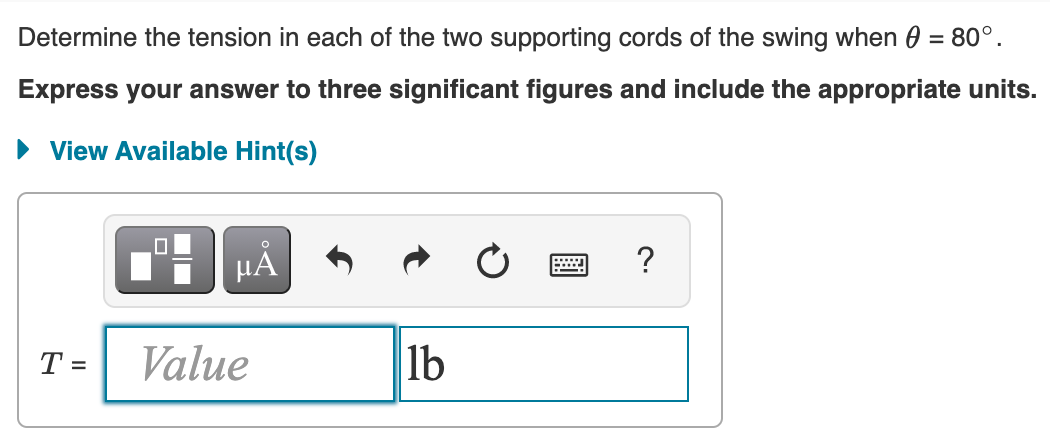 Determine the tension in each of the two supporting cords of the swing when 0 = 80°.
Express your answer to three significant figures and include the appropriate units.
• View Available Hint(s)
HẢ
?
T =
Value
lb
