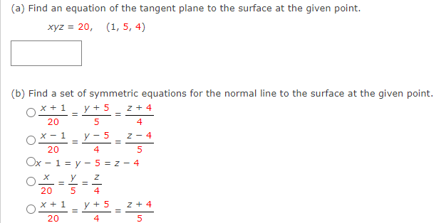 (a) Find an equation of the tangent plane to the surface at the given point.
xyz = 20, (1, 5, 4)
(b) Find a set of symmetric equations for the normal line to the surface at the given point.
x + 1
y + 5
z + 4
%3D
20
4
X - 1
y - 5
Z - 4
20
4
5
Ox - 1 = y - 5 = z - 4
y
20
4
x + 1
y + 5
z + 4
20
4
5.
