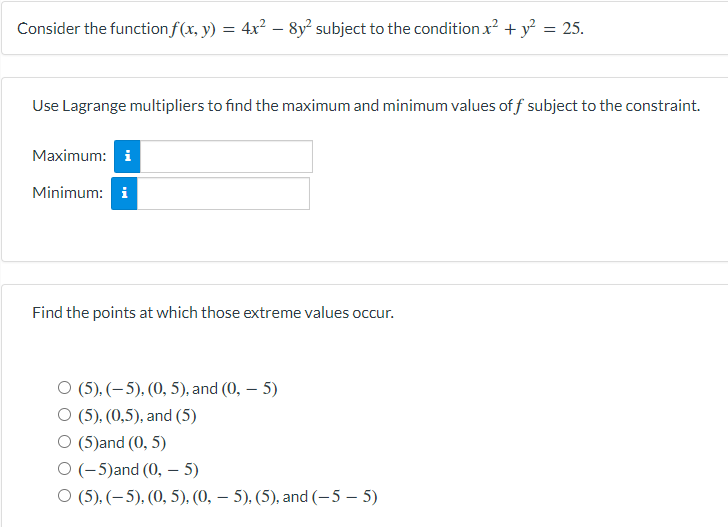 Consider the function f(x, y) = 4x² – 8y subject to the condition x? + y² = 25.
-
Use Lagrange multipliers to find the maximum and minimum values of f subject to the constraint.
Maximum: i
Minimum: i
Find the points at which those extreme values occur.
O (5), (–5), (0, 5), and (0, – 5)
O (5). (0,5), and (5)
(5)and (0, 5)
O (-5)and (0, – 5)
O (5), (– 5), (0, 5), (0, – 5), (5), and (-5 – 5)
