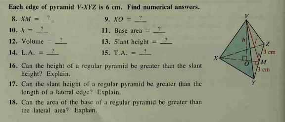 Each edge of pyramid V-XYZ is 6 cm. Find numerical answers.
8. XM
9. Хо
%3D
10. h = ?
11. Base area =
12. Volume
13. Slant height
%3D
14. L.A.
15. T.A.
3 ст
%3D
16. Can the height of a regular pyramid be greater than the slant
height? Explain.
M
3 ст
17. Can the slant height of a regular pyramid be greater than the
length of a lateral edge? Explain.
18. Can the area of the base of a regular pyramid be greater than
the lateral area? Explain.
