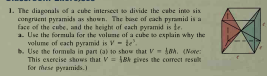 1. The diagonals of a cube intersect to divide the cube into six
congruent pyramids as shown. The base of each pyramid is a
face of the cube, and the height of each pyramid is te.
a. Use the formula for the volume of a cube to explain why the
volume of each pyramid is V =
b. Use the formula in part (a) to show that V =
This exercise shows that V = Bh gives the correct result
for these pyramids.)
te.
ABh. (Note:
