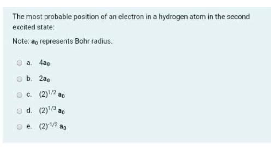 The most probable position of an electron in a hydrogen atom in the second
excited state:
Note: ag represents Bohr radius.
a. 4ao
b. 2ao
O C. (2)1/2 ao
o d. (2)/3,
e. (2)1/2 ar
