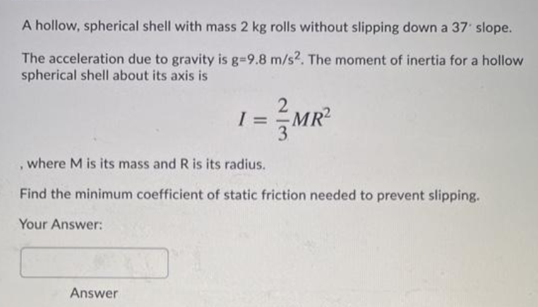 A hollow, spherical shell with mass 2 kg rolls without slipping down a 37 slope.
The acceleration due to gravity is g=9.8 m/s2. The moment of inertia for a hollow
spherical shell about its axis is
=
MR2
, where M is its mass and R is its radius.
Find the minimum coefficient of static friction needed to prevent slipping.
Your Answer:
Answer
