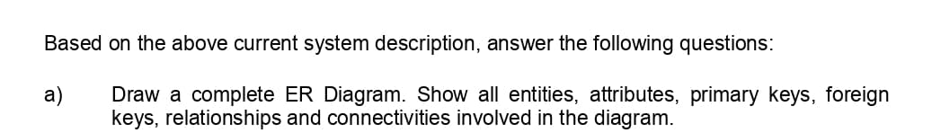 Based on the above current system description, answer the following questions:
a)
Draw a complete ER Diagram. Show all entities, attributes, primary keys, foreign
keys, relationships and connectivities involved in the diagram.
